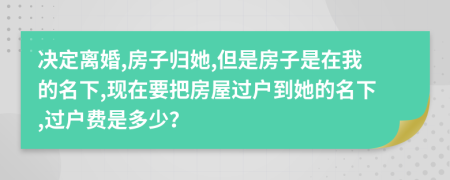 决定离婚,房子归她,但是房子是在我的名下,现在要把房屋过户到她的名下,过户费是多少？