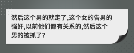 然后这个男的就走了,这个女的告男的强奸,以前他们都有关系的,然后这个男的被抓了？