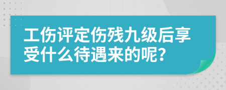 工伤评定伤残九级后享受什么待遇来的呢？