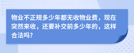 物业不正规多少年都无收物业费，现在突然来收，还要补交前多少年的，这样合法吗?