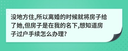 没地方住,所以离婚的时候就将房子给了她,但房子是在我的名下,想知道房子过户手续怎么办理?