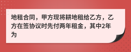 地租合同，甲方现将耕地租给乙方，乙方在签协议时先付两年租金，其中2年为