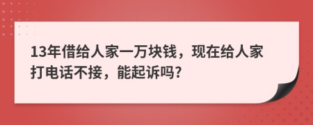 13年借给人家一万块钱，现在给人家打电话不接，能起诉吗?