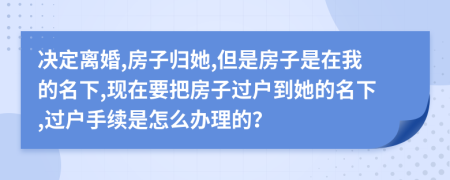 决定离婚,房子归她,但是房子是在我的名下,现在要把房子过户到她的名下,过户手续是怎么办理的？