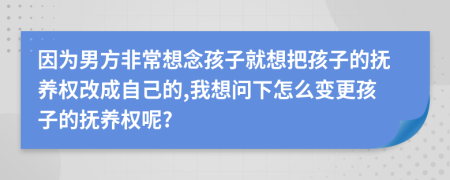 因为男方非常想念孩子就想把孩子的抚养权改成自己的,我想问下怎么变更孩子的抚养权呢?