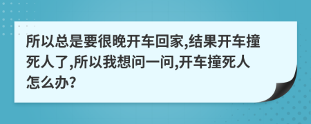 所以总是要很晚开车回家,结果开车撞死人了,所以我想问一问,开车撞死人怎么办？