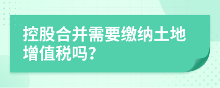 控股合并需要缴纳土地增值税吗？