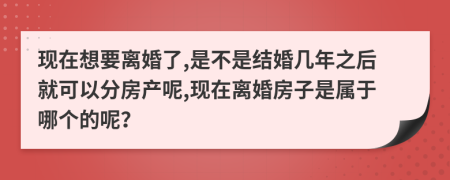 现在想要离婚了,是不是结婚几年之后就可以分房产呢,现在离婚房子是属于哪个的呢？