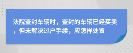 法院查封车辆时，查封的车辆已经买卖，但未解决过户手续，应怎样处置