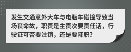 发生交通意外大车与电瓶车碰撞导致当场丧命故，职责是主责次要责任话，行驶证可否要注销，还是要降职？