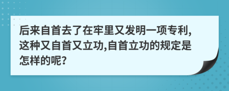 后来自首去了在牢里又发明一项专利,这种又自首又立功,自首立功的规定是怎样的呢？