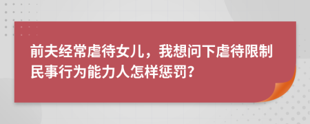 前夫经常虐待女儿，我想问下虐待限制民事行为能力人怎样惩罚？