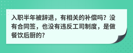 入职半年被辞退，有相关的补偿吗？没有合同签，也没有违反工司制度，是做餐饮后厨的?