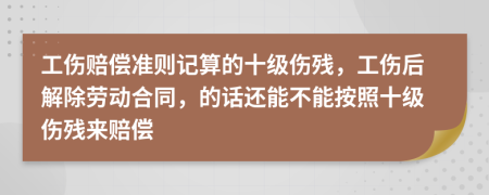 工伤赔偿准则记算的十级伤残，工伤后解除劳动合同，的话还能不能按照十级伤残来赔偿