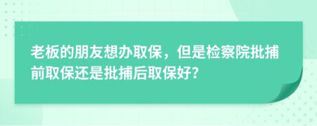 老板的朋友想办取保，但是检察院批捕前取保还是批捕后取保好？