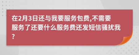 在2月3日还与我要服务包费,不需要服务了还要什么服务费还发短信骚扰我?