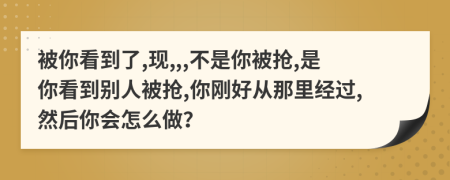 被你看到了,现,,,不是你被抢,是你看到别人被抢,你刚好从那里经过,然后你会怎么做？