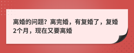 离婚的问题？离完婚，有复婚了，复婚2个月，现在又要离婚