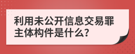 利用未公开信息交易罪主体构件是什么？