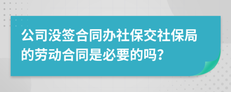 公司没签合同办社保交社保局的劳动合同是必要的吗？