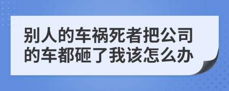 别人的车祸死者把公司的车都砸了我该怎么办