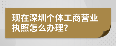 现在深圳个体工商营业执照怎么办理？