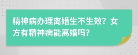 精神病办理离婚生不生效？女方有精神病能离婚吗？