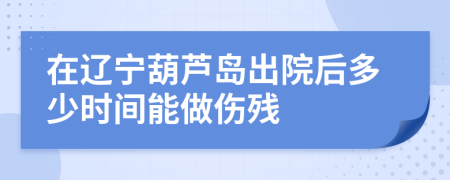 在辽宁葫芦岛出院后多少时间能做伤残