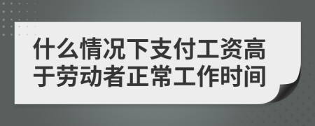 什么情况下支付工资高于劳动者正常工作时间