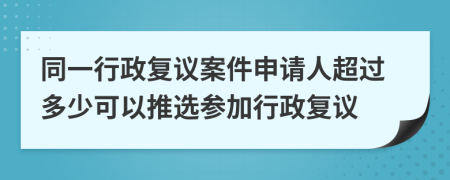 同一行政复议案件申请人超过多少可以推选参加行政复议