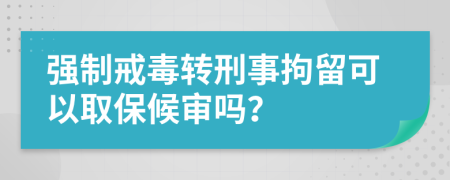 强制戒毒转刑事拘留可以取保候审吗？