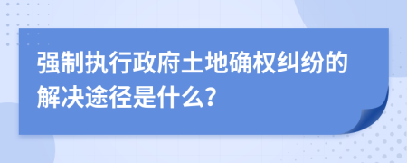 强制执行政府土地确权纠纷的解决途径是什么？