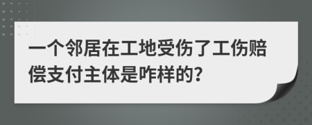 一个邻居在工地受伤了工伤赔偿支付主体是咋样的？