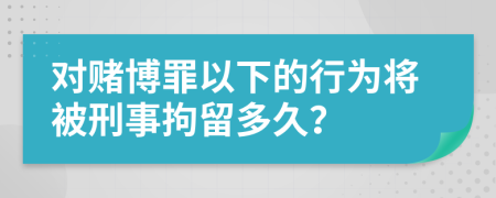 对赌博罪以下的行为将被刑事拘留多久？