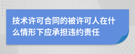 技术许可合同的被许可人在什么情形下应承担违约责任