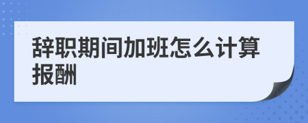 辞职期间加班怎么计算报酬