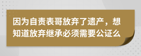 因为自责表哥放弃了遗产，想知道放弃继承必须需要公证么