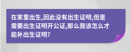 在家里出生,因此没有出生证明,但是需要出生证明开公证,那么我该怎么才能补出生证明?