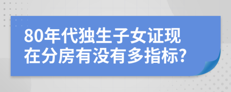 80年代独生子女证现在分房有没有多指标?