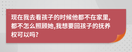 现在我去看孩子的时候他都不在家里,都不怎么照顾她,我想要回孩子的抚养权可以吗？