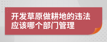 开发草原做耕地的违法应该哪个部门管理