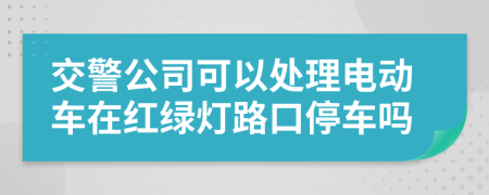 交警公司可以处理电动车在红绿灯路口停车吗