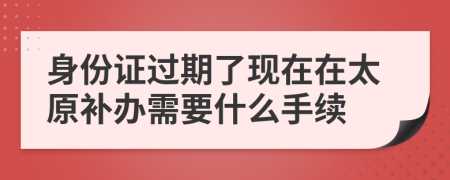 身份证过期了现在在太原补办需要什么手续