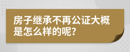 房子继承不再公证大概是怎么样的呢？