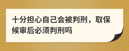 十分担心自己会被判刑，取保候审后必须判刑吗