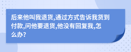 后来他叫我退货,通过方式告诉我货到付款,问他要退货,他没有回复我,怎么办？