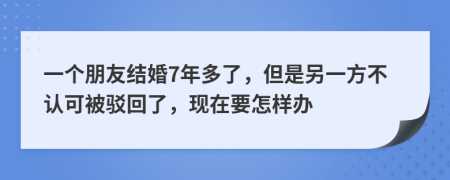 一个朋友结婚7年多了，但是另一方不认可被驳回了，现在要怎样办