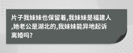 片子我妹妹也保留着,我妹妹是福建人,她老公是湖北的,我妹妹能异地起诉离婚吗？