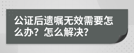 公证后遗嘱无效需要怎么办？怎么解决？
