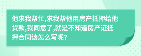 他求我帮忙,求我帮他用房产抵押给他贷款,我同意了,就是不知道房产证抵押合同该怎么写呢？